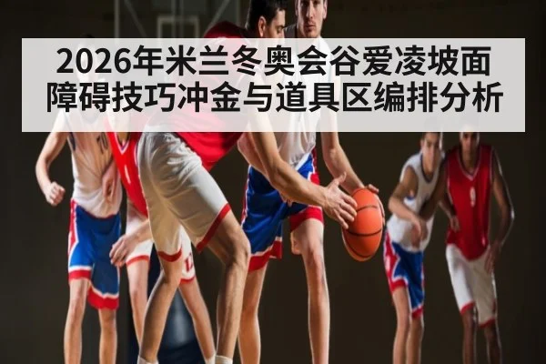 2026年米兰冬奥会谷爱凌坡面障碍技巧冲金与道具区编排分析